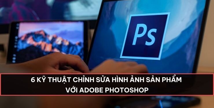 6 Kỹ thuật chỉnh sửa hình ảnh sản phẩm với Adobe Photoshop